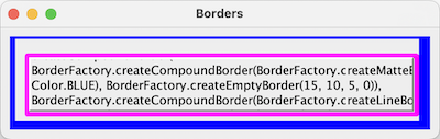 Abbildung: BorderFactory.createCompoundBorder(
                BorderFactory.createCompoundBorder(BorderFactory.createMatteBorder(3, 6, 9, 12, Color.BLUE),
                        BorderFactory.createEmptyBorder(15, 10, 5, 0)),
                BorderFactory.createCompoundBorder(BorderFactory.createLineBorder(Color.MAGENTA, 5, true),
                        BorderFactory.createBevelBorder(BevelBorder.RAISED)))